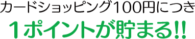 カードショッピング100円につき1ポイントが貯まる!!